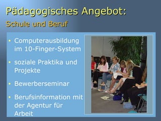 Pädagogisches Angebot: Schule und Beruf   Computerausbildung im 10-Finger-System soziale Praktika und Projekte Bewerberseminar  Berufsinformation mit der Agentur für Arbeit 