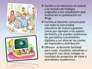  Facilita a los docentes el control
y la revisión de trabajos
asignados a los estudiantes que
involucren su publicación en
Blogs.
 Facilita al docente comunicarse
con toda la comunidad
educativa de manera gratuita
como por ejemplo a los padres
de familia y/o pueden publicarse
los periódicos estudiantiles
digitales y así ahorrar los costos
de impresión y distribución.
 Ofrecen al docente facilidad
para crear, visualizar, actualizar y
compartir con otros colegas su
cantidad de proyectos de clase y
actividades académicas.
 