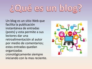 Un blog es un sitio Web que
facilita la publicación
instantánea de entradas
(posts) y esta permite a sus
lectores dar una
retroalimentación al autor
por medio de comentarios;
estas entradas quedan
organizadas
cronológicamente siempre
iniciando con la mas reciente.
 