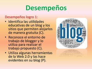 Desempeños
Desempeños logro 1:
• Identifica las utilidades
educativas de un blog y los
sitios que permiten alojarlos
de manera gratuita (C).
• Reconoce el entorno de
trabajo de blogger y lo
utiliza para realizar el
trabajo propuesto (C).
• Utiliza algunas herramientas
de la Web 2.0 y las hace
evidentes en su blog (P).
 