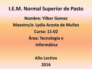 I.E.M. Normal Superior de Pasto
Nombre: Yilber Gomez
Maestro/a: Lydia Acosta de Muñoz
Curso: 11-02
Área: Tecnología e
Informática
Año Lectivo
2016
 