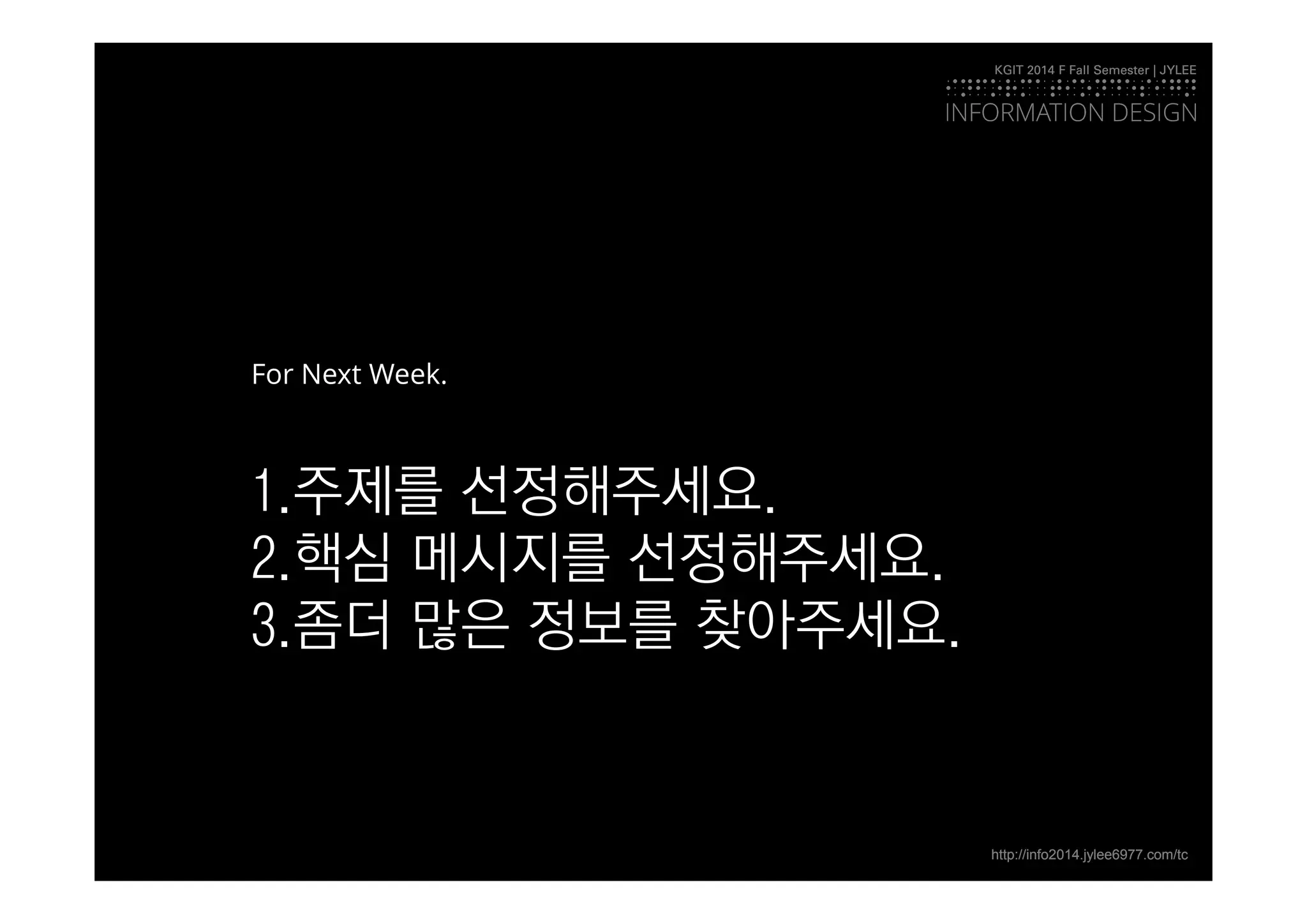 KGIT 2014 F Fall Semester | JYLEE 
INFORMATIONDESIGN 
INFORMATION DESIGN 
http://info2014.jylee6977.com/tc 
For Next Week. 
1.주제를 선정해주세요. 
2.핵심 메시지를 선정해주세요. 
3.좀더 많은 정보를 찾아주세요. 

