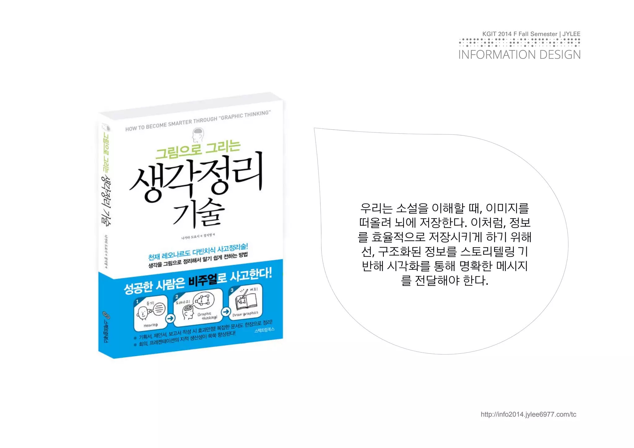 KGIT 2014 F Fall Semester | JYLEE 
INFORMATIONDESIGN 
INFORMATION DESIGN 
우리는 소설을 이해할 때, 이미지를 
떠올려 뇌에 저장한다. 이처럼, 정보 
를 효율적으로 저장시키게 하기 위해 
선, 구조화된 정보를 스토리텔링 기 
반해 시각화를 통해 명확한 메시지 
를 전달해야 한다. 
http://info2014.jylee6977.com/tc 
 