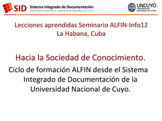 Lecciones aprendidas Seminario ALFIN-Info12
               La Habana, Cuba


 Hacia la Sociedad de Conocimiento.
Ciclo de formación ALFIN desde el Sistema
     Integrado de Documentación de la
       Universidad Nacional de Cuyo.
 
