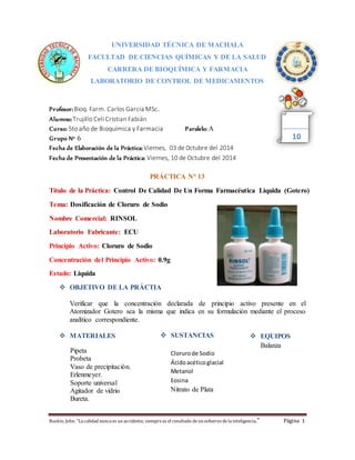 UNIVERSIDAD TÉCNICA DE MACHALA 
FACULTAD DE CIENCIAS QUÍMICAS Y DE LA SALUD 
CARRERA DE BIOQUÍMICA Y FARMACIA 
LABORATORIO DE CONTROL DE MEDICAMENTOS 
Profesor: Bioq. Farm. Carlos García MSc. 
Alumno: Trujillo Celi Cristian Fabián 
Curso: 5to año de Bioquímica y Farmacia Paralelo: A 
Grupo N° 6 
Fecha de Elaboración de la Práctica: Viernes, 03 de 0ctubre del 2014 
Fecha de Presentación de la Práctica: Viernes, 10 de Octubre del 2014 
PRÁCTICA N° 13 
10 
Título de la Práctica: Control De Calidad De Un Forma Farmacéutica Liquida (Gotero) 
Tema: Dosificación de Cloruro de Sodio 
Nombre Comercial: RINSOL 
Laboratorio Fabricante: ECU 
Principio Activo: Cloruro de Sodio 
Concentración del Principio Activo: 0.9g 
Estado: Liquida 
 OBJETIVO DE LA PRÁCTIA 
Verificar que la concentración declarada de principio activo presente en el 
Atomizador Gotero sea la misma que indica en su formulación mediante el proceso 
analítico correspondiente. 
 MATERIALES 
Pipeta 
Probeta 
Vaso de precipitación. 
Erlenmeyer. 
Soporte universal 
Agitador de vidrio 
Bureta. 
 SUSTANCIAS 
Cloruro de Sodio 
Ácido acético glacial 
Metanol 
Eosina 
Nitrato de Plata 
 EQUIPOS 
Balanza 
Ruskin, John: "La calidad nunca es un accidente; siempre es el resultado de un esfuerzo de la inteligencia." Página 1 
 