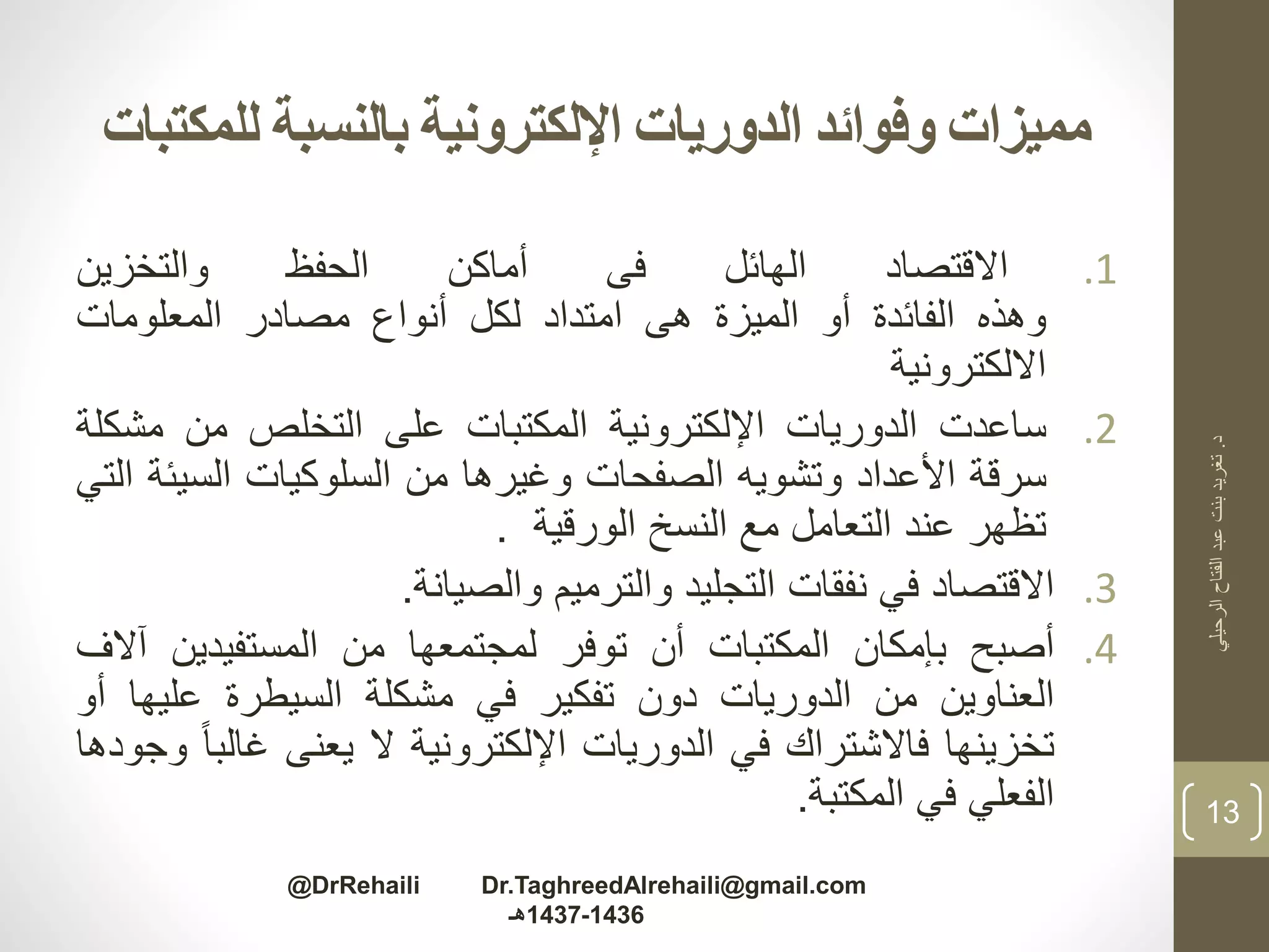 ‫للمكت‬ ‫بالنسبة‬ ‫اإللكترونية‬ ‫الدوريات‬ ‫وفوائد‬ ‫مميزات‬‫بات‬
.1‫االقتصاد‬‫الهائل‬‫فى‬‫أماكن‬‫الحفظ‬‫والتخزين‬
‫وهذه‬‫الفائدة‬‫أو‬‫الميزة‬‫هى‬‫امتداد‬‫لكل‬‫أنواع‬‫مصادر‬‫المعلومات‬
‫االلكترونية‬
.2‫ساعدت‬‫الدوريات‬‫اإللكترونية‬‫المكتبات‬‫على‬‫التخلص‬‫من‬‫مش‬‫كلة‬
‫سرقة‬‫األعداد‬‫وتشويه‬‫الصفحات‬‫وغيرها‬‫من‬‫السلوكيات‬‫السي‬‫ئة‬‫التي‬
‫تظهر‬‫عند‬‫التعامل‬‫مع‬‫النسخ‬‫الورقية‬.
.3‫االقتصاد‬‫في‬‫نفقات‬‫التجليد‬‫والترميم‬‫والصيانة‬.
.4‫أصبح‬‫بإمكان‬‫المكتبات‬‫أن‬‫توفر‬‫لمجتمعها‬‫من‬‫المستفيدين‬‫آ‬‫الف‬
‫العناوين‬‫من‬‫الدوريات‬‫دون‬‫تفكير‬‫في‬‫مشكلة‬‫السيطرة‬‫عليه‬‫ا‬‫أو‬
‫تخزينها‬‫فاالشتراك‬‫في‬‫الدوريات‬‫اإللكترونية‬‫ال‬‫يعنى‬‫غال‬‫با‬‫وجودها‬
‫الفعلي‬‫في‬‫المكتبة‬.
‫د‬.‫الرحيلي‬‫الفتاح‬‫عبد‬‫بنت‬‫تغريد‬
13
@DrRehaili Dr.TaghreedAlrehaili@gmail.com
1436-1437‫هـ‬
 