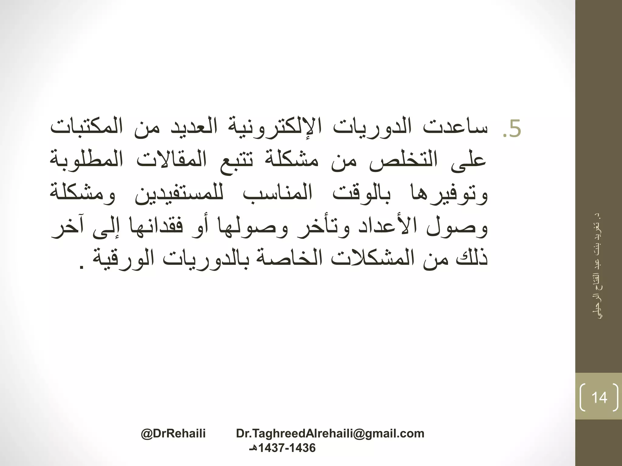.5‫ساعدت‬‫الدوريات‬‫اإللكترونية‬‫العديد‬‫من‬‫المكت‬‫بات‬
‫على‬‫التخلص‬‫من‬‫مشكلة‬‫تتبع‬‫المقاالت‬‫المطل‬‫وبة‬
‫وتوفيرها‬‫بالوقت‬‫المناسب‬‫للمستفيدين‬‫وم‬‫شكلة‬
‫وصول‬‫األعداد‬‫وتأخر‬‫وصولها‬‫أو‬‫فقدانها‬‫إلى‬‫آخر‬
‫ذلك‬‫من‬‫المشكالت‬‫الخاصة‬‫بالدوريات‬‫الورقية‬.
‫د‬.‫الرحيلي‬‫الفتاح‬‫عبد‬‫بنت‬‫تغريد‬
14
@DrRehaili Dr.TaghreedAlrehaili@gmail.com
1436-1437‫هـ‬
 
