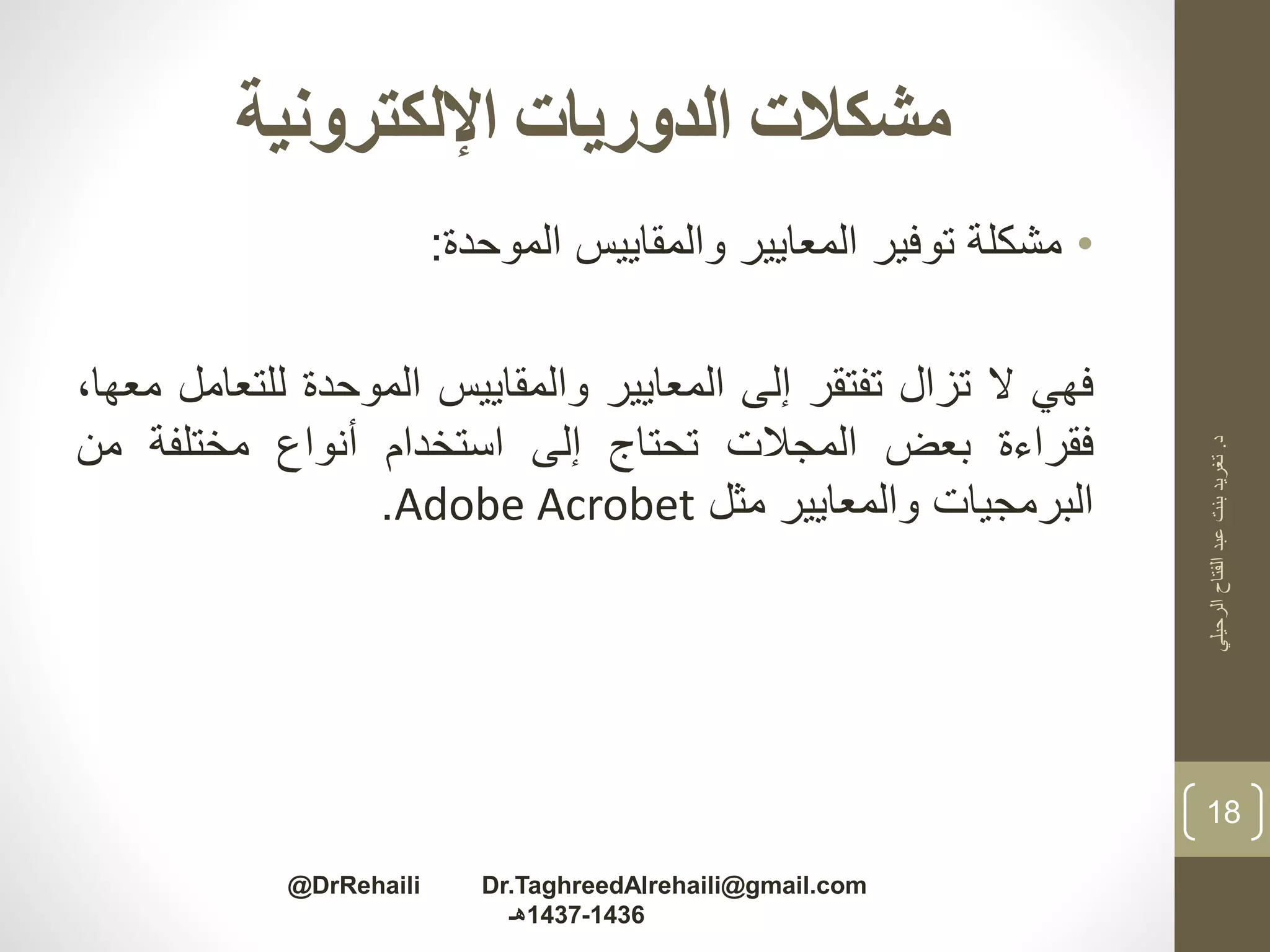 ‫اإللكترونية‬ ‫الدوريات‬ ‫مشكالت‬
•‫مشكلة‬‫توفير‬‫المعايير‬‫والمقاييس‬‫الموحدة‬:
‫فهي‬‫ال‬‫تزال‬‫تفتقر‬‫إلى‬‫المعايير‬‫والمقاييس‬‫الموحدة‬‫للت‬‫عامل‬،‫معها‬
‫فقراءة‬‫بعض‬‫المجالت‬‫تحتاج‬‫إلى‬‫استخدام‬‫أنواع‬‫مختلفة‬‫من‬
‫البرمجيات‬‫والمعايير‬‫مثل‬Adobe Acrobet.
‫د‬.‫الرحيلي‬‫الفتاح‬‫عبد‬‫بنت‬‫تغريد‬
18
@DrRehaili Dr.TaghreedAlrehaili@gmail.com
1436-1437‫هـ‬
 