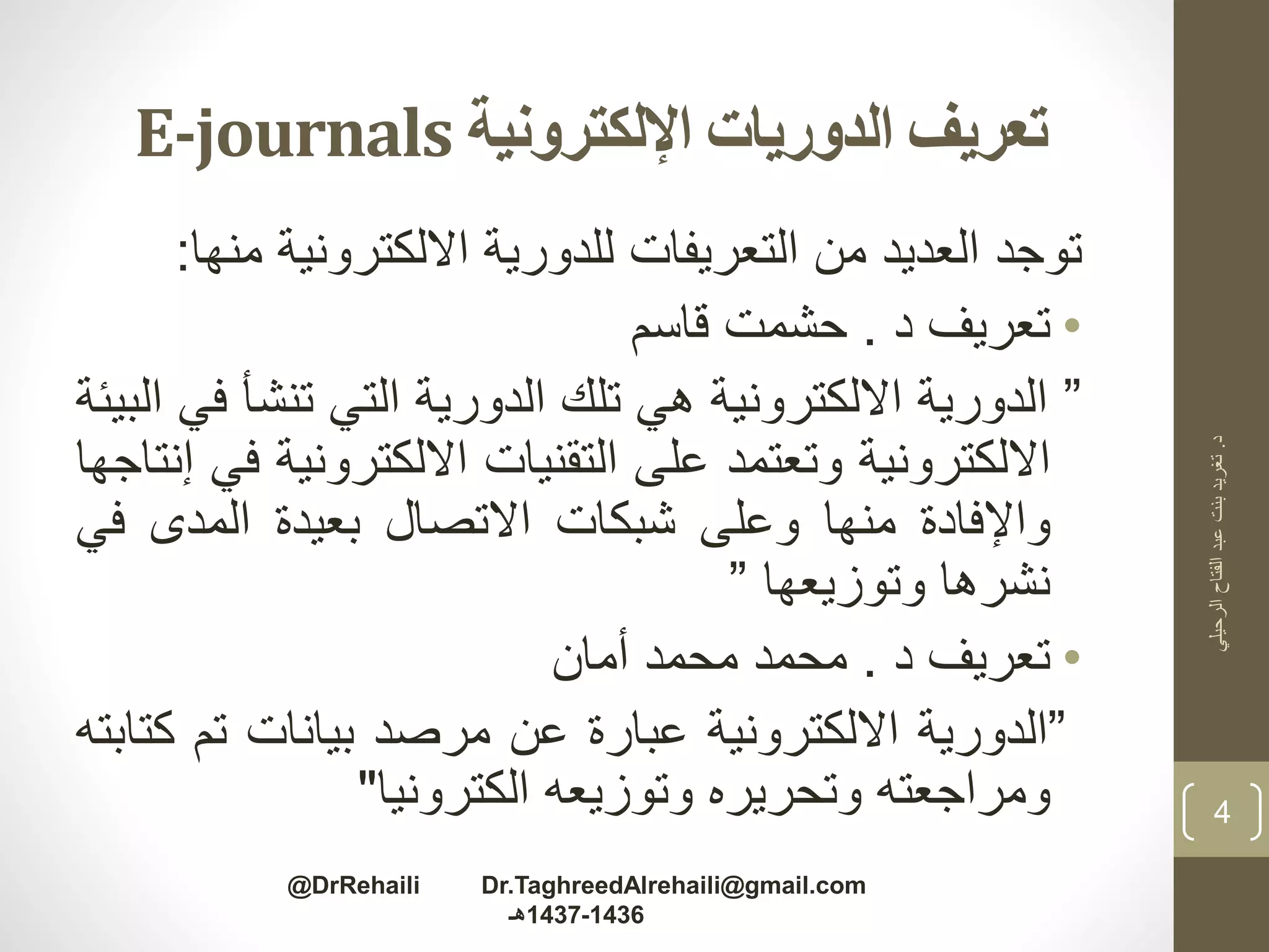 ‫اإللكترونية‬ ‫الدوريات‬ ‫تعريف‬E-journals
‫توجد‬‫العديد‬‫من‬‫التعريفات‬‫للدورية‬‫االلكترونية‬‫م‬‫نها‬:
•‫تعريف‬‫د‬.‫حشمت‬‫قاسم‬
”‫الدورية‬‫االلكترونية‬‫هي‬‫تلك‬‫الدورية‬‫التي‬‫تنشأ‬‫في‬‫البيئة‬
‫االلكترونية‬‫وتعتمد‬‫على‬‫التقنيات‬‫االلكتروني‬‫ة‬‫في‬‫إنتاجها‬
‫واإلفادة‬‫منها‬‫وعلى‬‫شبكات‬‫االتصال‬‫بعيدة‬‫المدى‬‫ف‬‫ي‬
‫نشرها‬‫وتوزيعها‬”
•‫تعريف‬‫د‬.‫محمد‬‫محمد‬‫أمان‬
”‫الدورية‬‫االلكترونية‬‫عبارة‬‫عن‬‫مرصد‬‫بيانات‬‫تم‬‫ك‬‫تابته‬
‫ومراجعته‬‫وتحريره‬‫وتوزيعه‬‫الكترونيا‬"
‫د‬.‫الرحيلي‬‫الفتاح‬‫عبد‬‫بنت‬‫تغريد‬
4
@DrRehaili Dr.TaghreedAlrehaili@gmail.com
1436-1437‫هـ‬
 