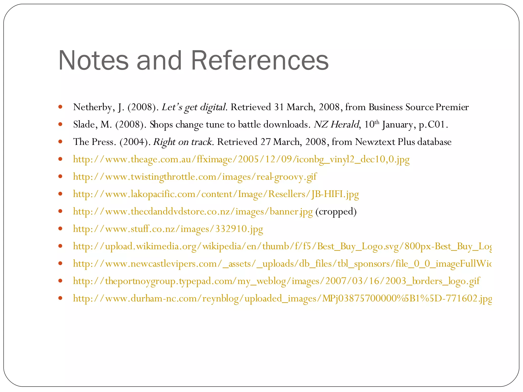 Notes and References Netherby, J. (2008).  Let’s get digital . Retrieved 31 March, 2008, from Business Source Premier Slade, M. (2008). Shops change tune to battle downloads.  NZ Herald , 10 th  January, p.C01. The Press. (2004).  Right on track . Retrieved 27 March, 2008, from Newztext Plus database http://www.theage.com.au/ffximage/2005/12/09/iconbg_vinyl2_dec10,0.jpg http://www.twistingthrottle.com/images/real-groovy.gif http://www.lakopacific.com/content/Image/Resellers/JB-HIFI.jpg http://www.thecdanddvdstore.co.nz/images/banner.jpg  (cropped) http://www.stuff.co.nz/images/332910.jpg http://upload.wikimedia.org/wikipedia/en/thumb/f/f5/Best_Buy_Logo.svg/800px-Best_Buy_Logo.svg.png http://www.newcastlevipers.com/_assets/_uploads/db_files/tbl_sponsors/file_0_0_imageFullWidth_hmvlogolarge.gif http://theportnoygroup.typepad.com/my_weblog/images/2007/03/16/2003_borders_logo.gif http://www.durham-nc.com/reynblog/uploaded_images/MPj03875700000%5B1%5D-771602.jpg 