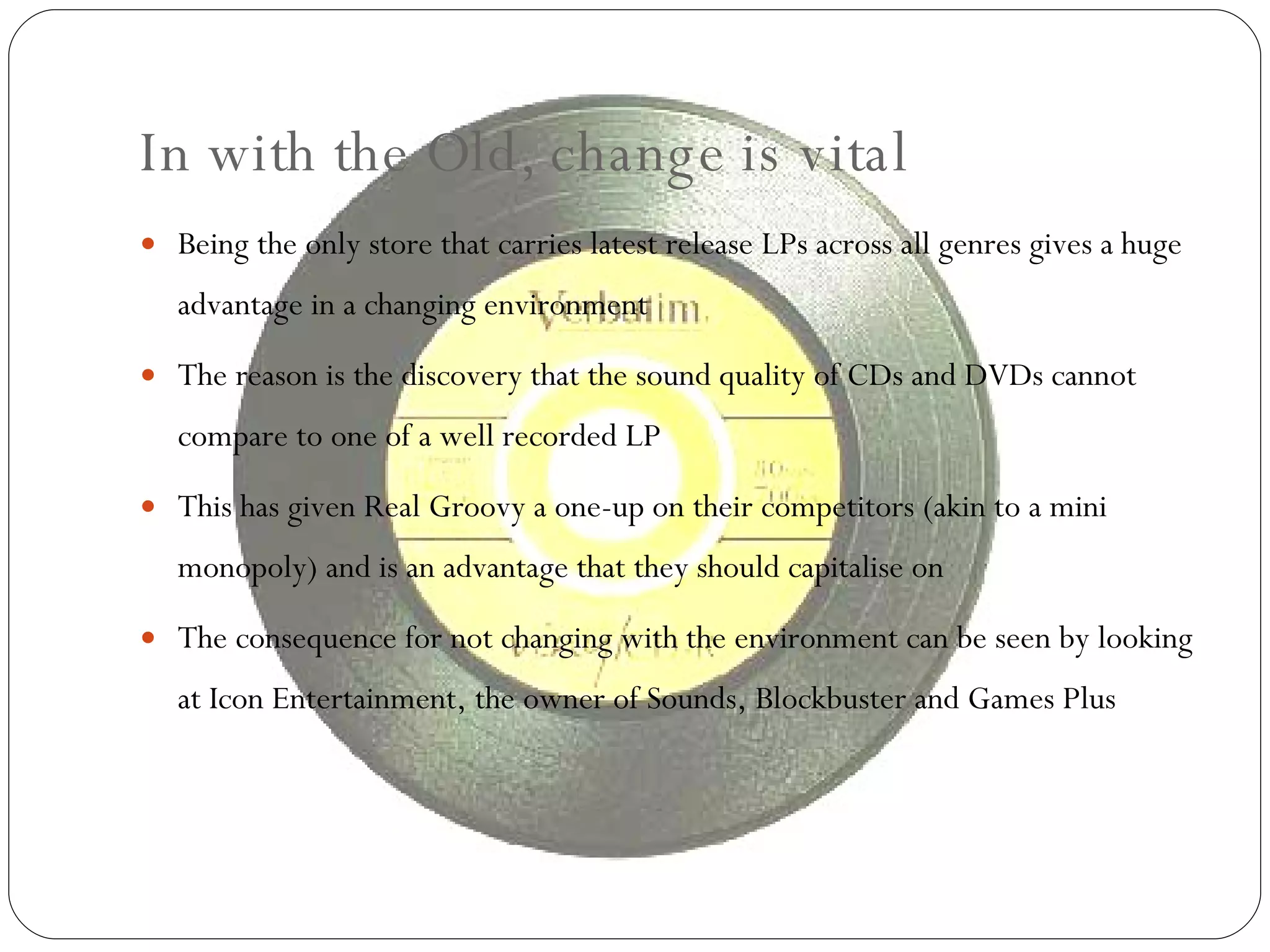 In with the Old, change is vital Being the only store that carries latest release LPs across all genres gives a huge advantage in a changing environment The reason is the discovery that the sound quality of CDs and DVDs cannot compare to one of a well recorded LP This has given Real Groovy a one-up on their competitors (akin to a mini monopoly) and is an advantage that they should capitalise on The consequence for not changing with the environment can be seen by looking at Icon Entertainment, the owner of Sounds, Blockbuster and Games Plus 