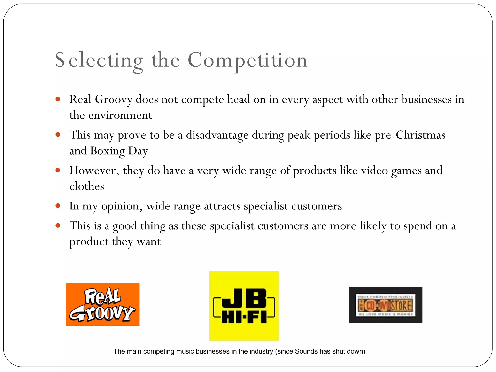 Selecting the Competition Real Groovy does not compete head on in every aspect with other businesses in the environment This may prove to be a disadvantage during peak periods like pre-Christmas and Boxing Day However, they do have a very wide range of products like video games and clothes In my opinion, wide range attracts specialist customers This is a good thing as these specialist customers are more likely to spend on a product they want The main competing music businesses in the industry (since Sounds has shut down) 