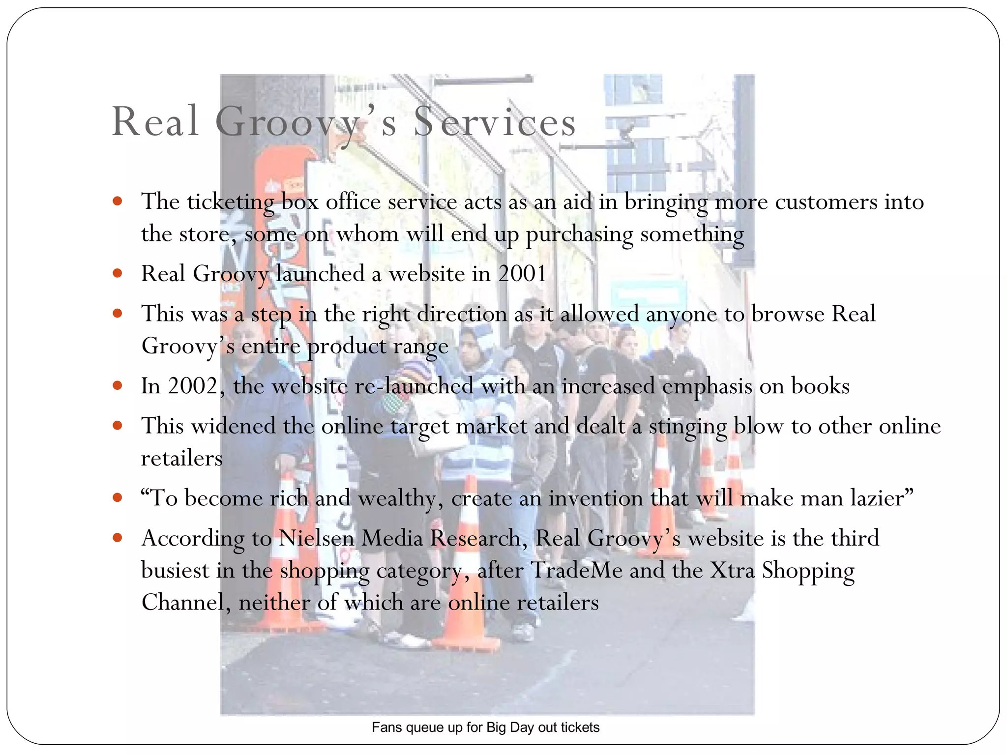 Real Groovy’s Services The ticketing box office service acts as an aid in bringing more customers into the store, some on whom will end up purchasing something Real Groovy launched a website in 2001 This was a step in the right direction as it allowed anyone to browse Real Groovy’s entire product range In 2002, the website re-launched with an increased emphasis on books This widened the online target market and dealt a stinging blow to other online retailers “ To become rich and wealthy, create an invention that will make man lazier” According to Nielsen Media Research, Real Groovy’s website is the third busiest in the shopping category, after TradeMe and the Xtra Shopping Channel, neither of which are online retailers Fans queue up for Big Day out tickets 