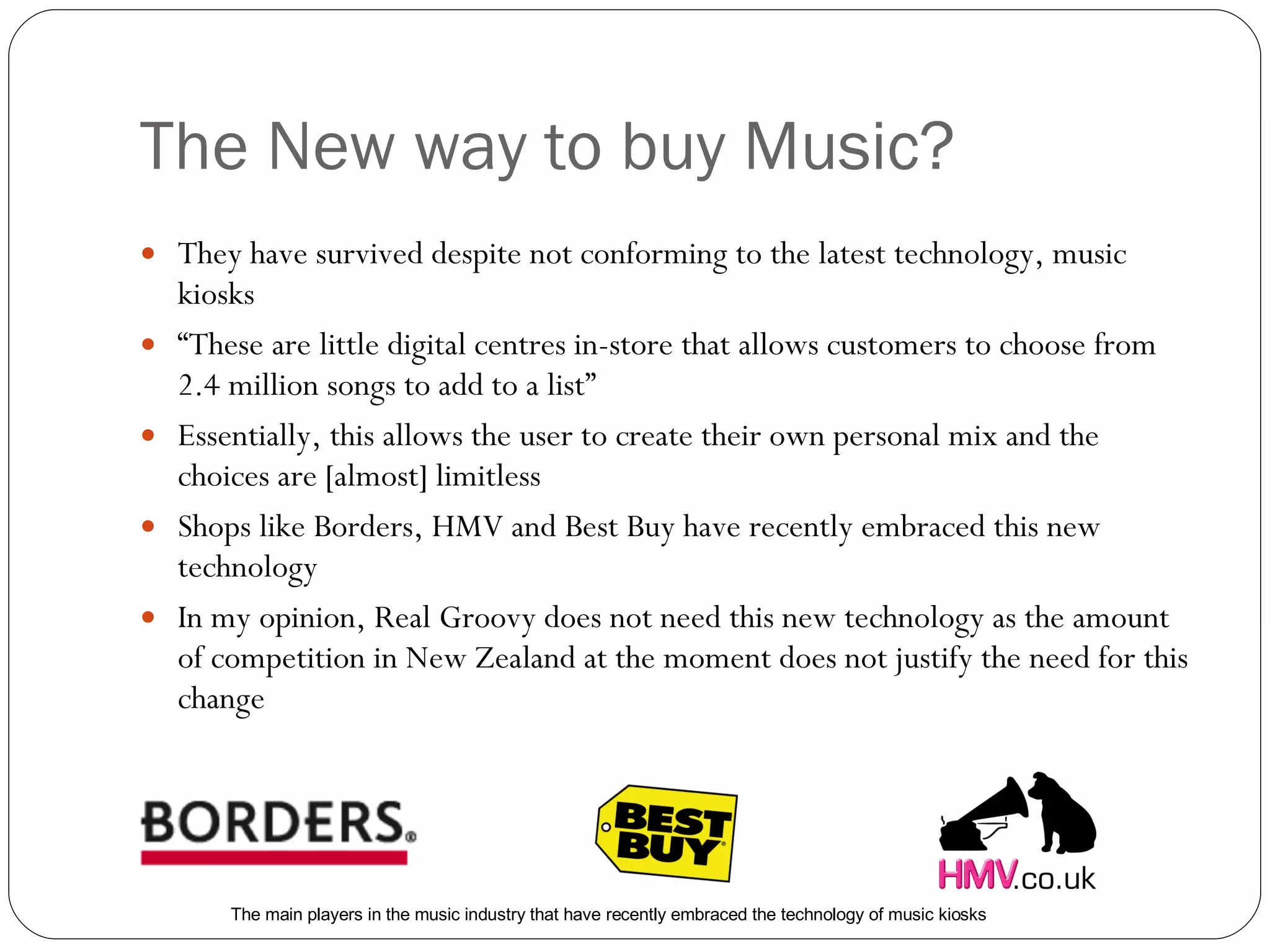 The New way to buy Music? They have survived despite not conforming to the latest technology, music kiosks “ These are little digital centres in-store that allows customers to choose from 2.4 million songs to add to a list” Essentially, this allows the user to create their own personal mix and the choices are [almost] limitless Shops like Borders, HMV and Best Buy have recently embraced this new technology In my opinion, Real Groovy does not need this new technology as the amount of competition in New Zealand at the moment does not justify the need for this change The main players in the music industry that have recently embraced the technology of music kiosks 