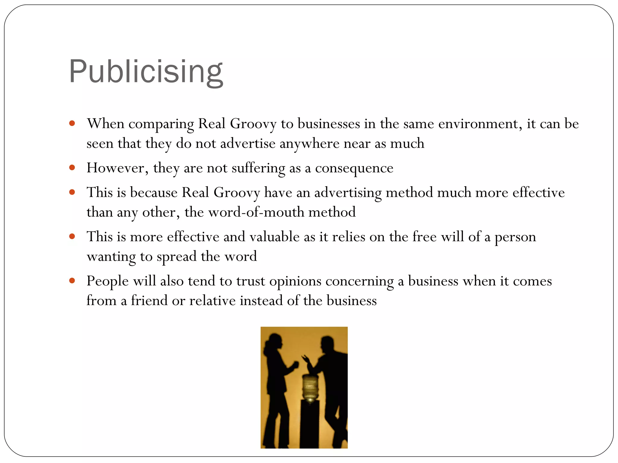 Publicising When comparing Real Groovy to businesses in the same environment, it can be seen that they do not advertise anywhere near as much However, they are not suffering as a consequence This is because Real Groovy have an advertising method much more effective than any other, the word-of-mouth method This is more effective and valuable as it relies on the free will of a person wanting to spread the word People will also tend to trust opinions concerning a business when it comes from a friend or relative instead of the business 