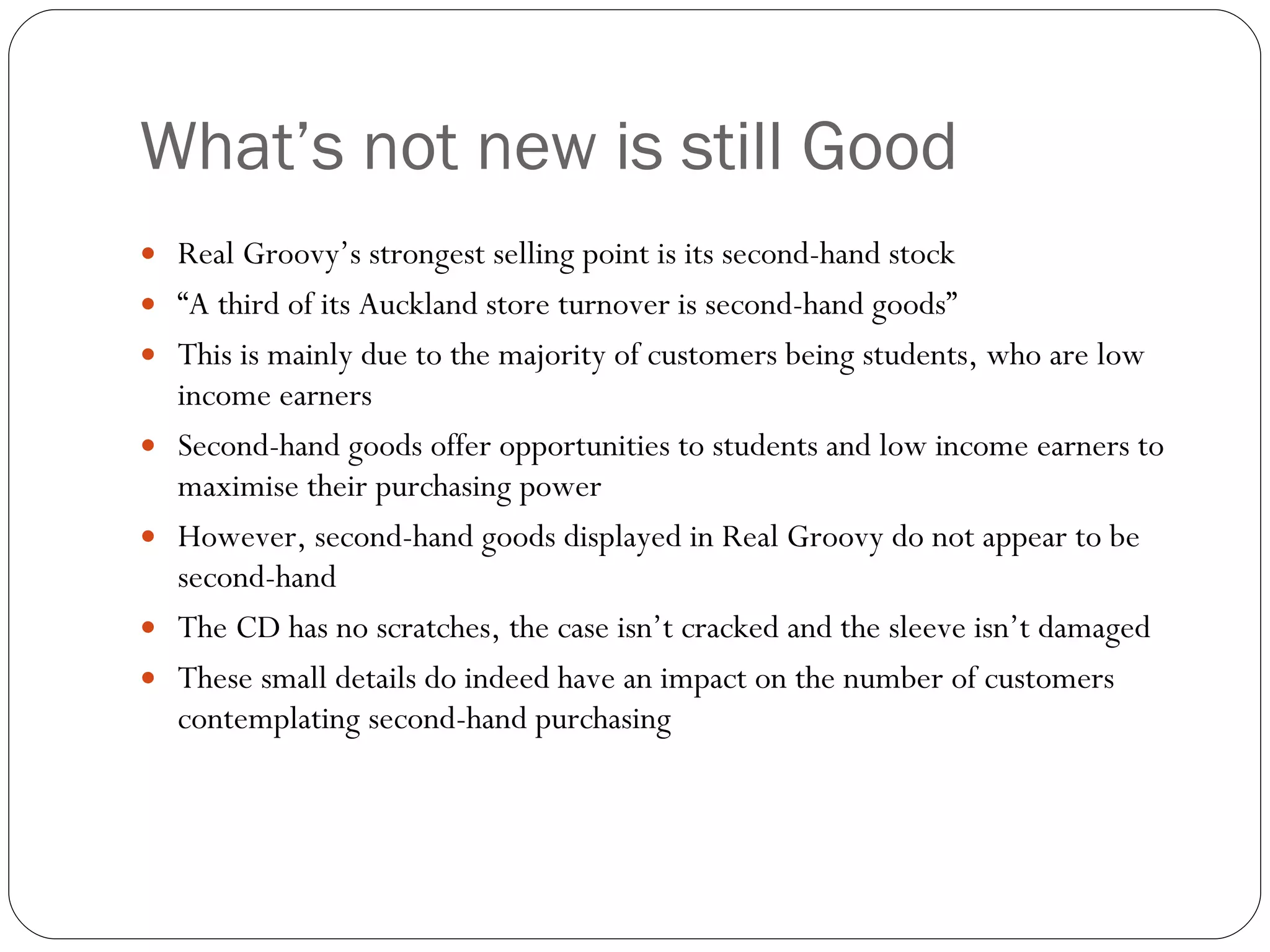 What’s not new is still Good Real Groovy’s strongest selling point is its second-hand stock “ A third of its Auckland store turnover is second-hand goods” This is mainly due to the majority of customers being students, who are low income earners Second-hand goods offer opportunities to students and low income earners to maximise their purchasing power However, second-hand goods displayed in Real Groovy do not appear to be second-hand The CD has no scratches, the case isn’t cracked and the sleeve isn’t damaged These small details do indeed have an impact on the number of customers contemplating second-hand purchasing 