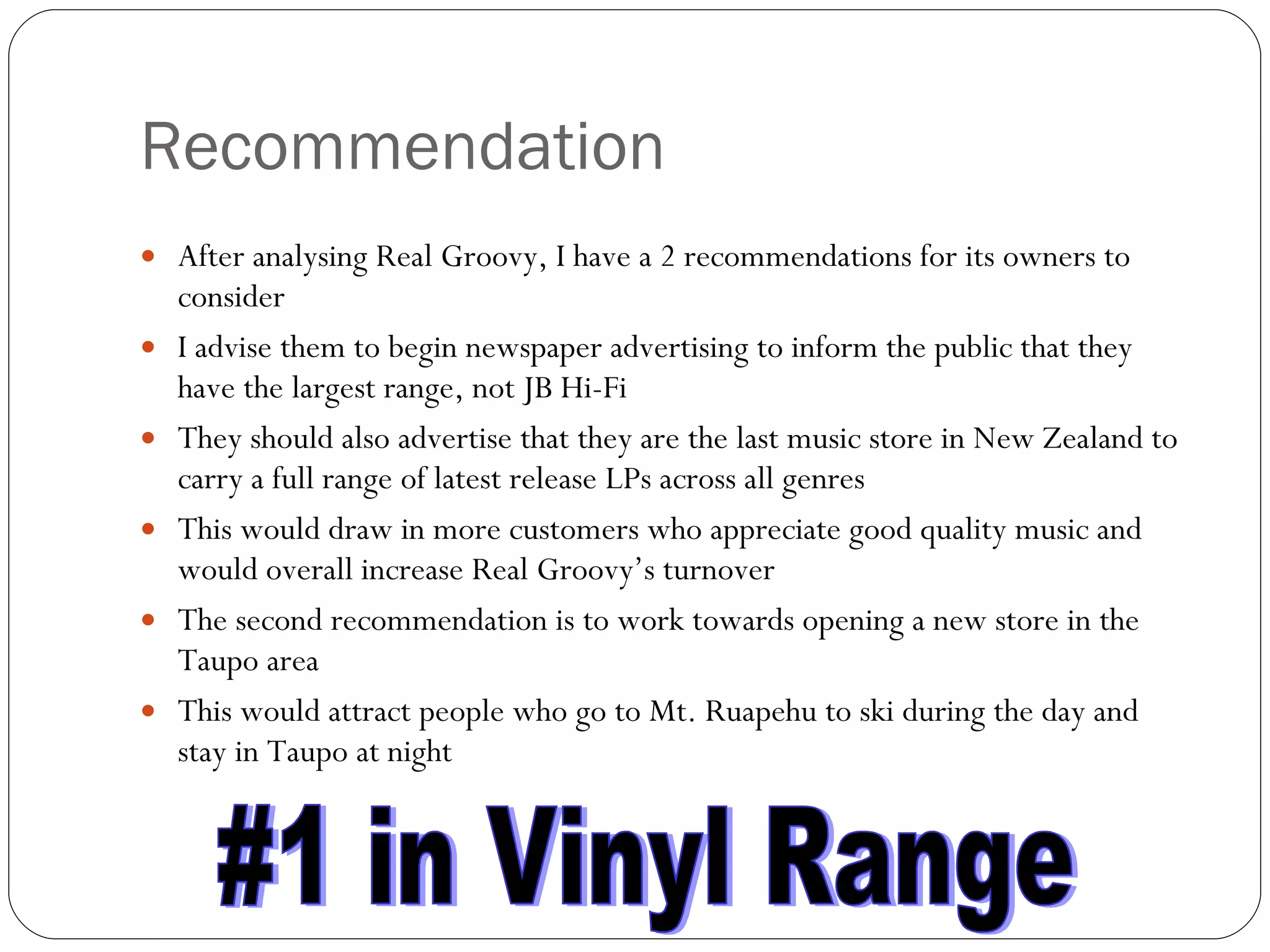 Recommendation After analysing Real Groovy, I have a 2 recommendations for its owners to consider I advise them to begin newspaper advertising to inform the public that they have the largest range, not JB Hi-Fi They should also advertise that they are the last music store in New Zealand to carry a full range of latest release LPs across all genres This would draw in more customers who appreciate good quality music and would overall increase Real Groovy’s turnover The second recommendation is to work towards opening a new store in the Taupo area This would attract people who go to Mt. Ruapehu to ski during the day and stay in Taupo at night #1 in Vinyl Range 