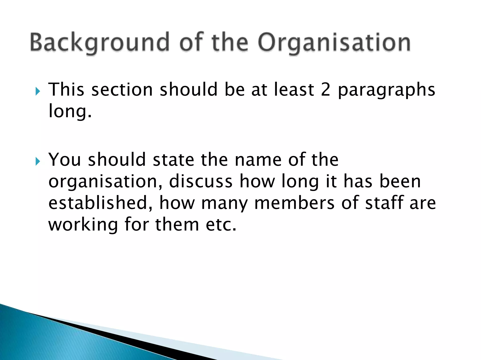 This section should be at least 2 paragraphs long.You should state the name of the organisation, discuss how long it has been established, how many members of staff are working for them etc.Background of the Organisation