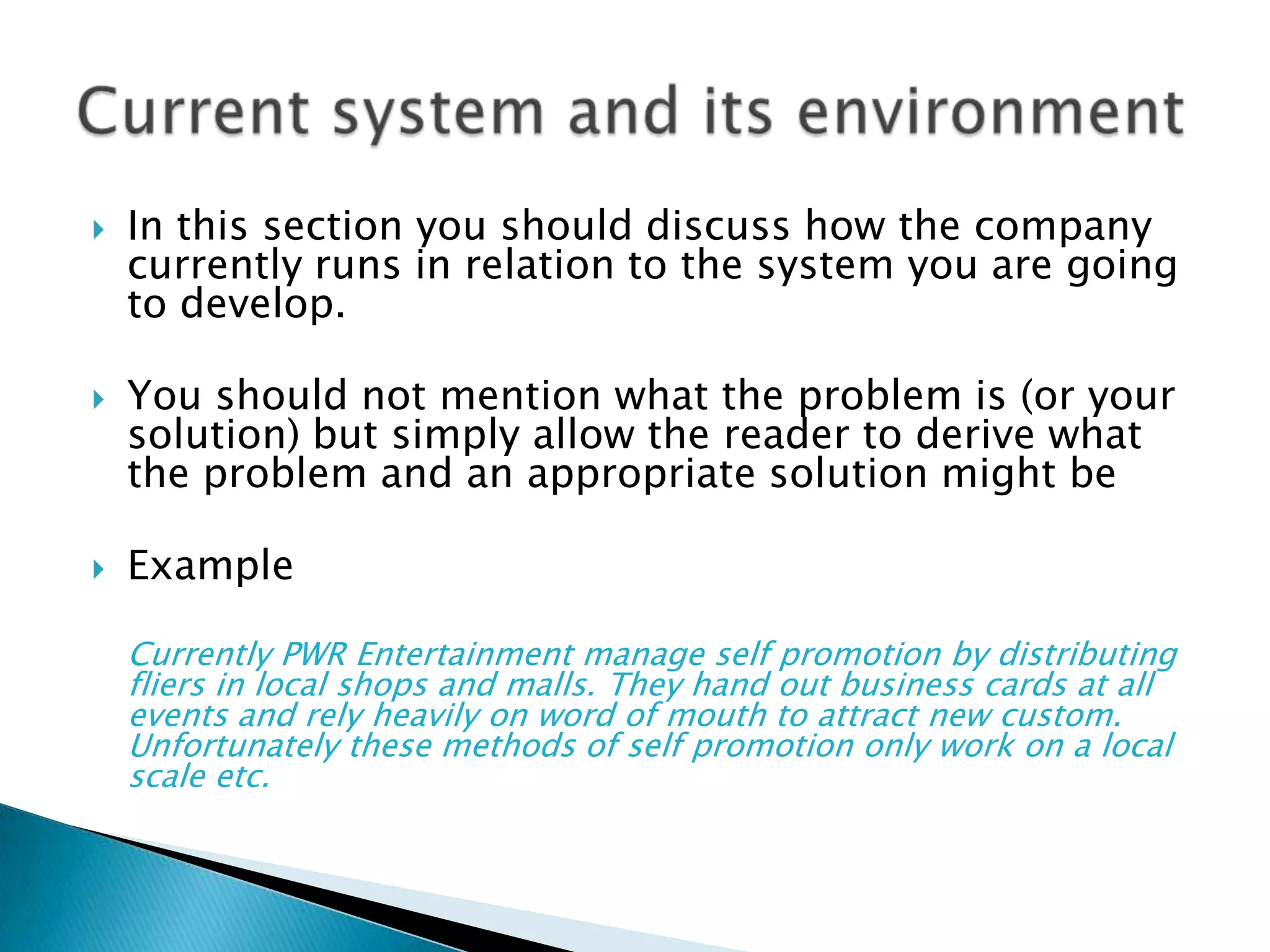 In this section you should discuss how the company currently runs in relation to the system you are going to develop.You should not mention what the problem is (or your solution) but simply allow the reader to derive what the problem and an appropriate solution might beExampleCurrently PWR Entertainment manage self promotion by distributing fliers in local shops and malls. They hand out business cards at all events and rely heavily on word of mouth to attract new custom. Unfortunately these methods of self promotion only work on a local scale etc.Current system and its environment