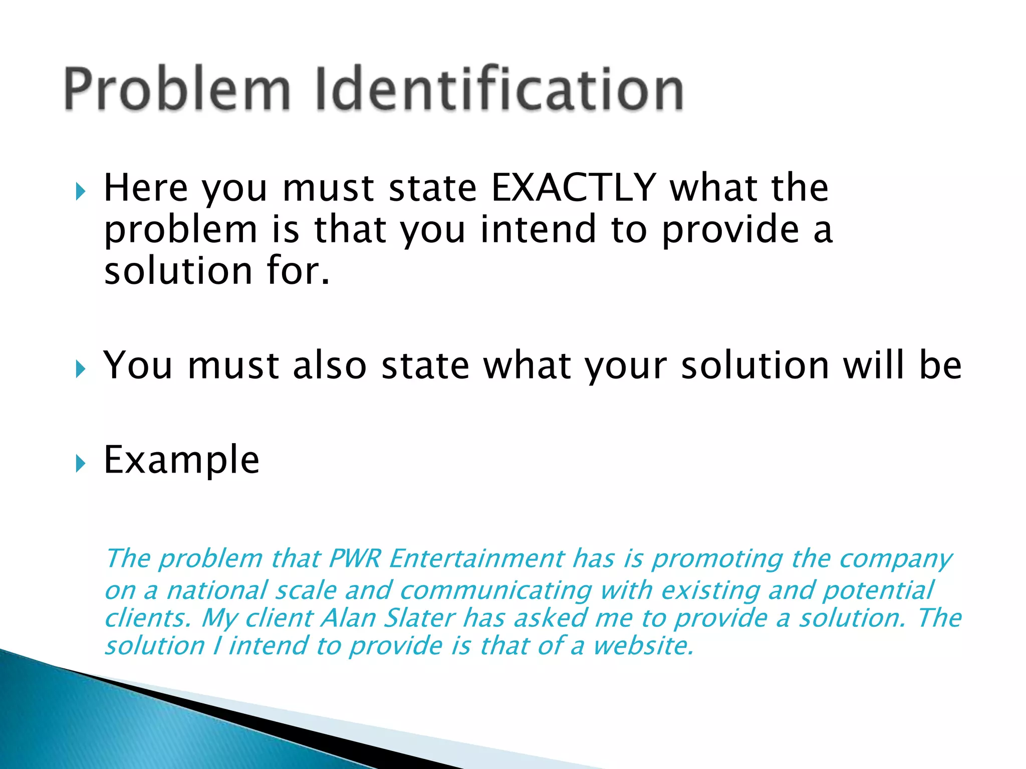 Here you must state EXACTLY what the problem is that you intend to provide a solution for.You must also state what your solution will beExampleThe problem that PWR Entertainment has is promoting the company on a national scale and communicating with existing and potential clients. My client Alan Slater has asked me to provide a solution. The solution I intend to provide is that of a website.Problem Identification