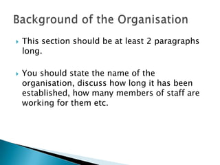 This section should be at least 2 paragraphs long.You should state the name of the organisation, discuss how long it has been established, how many members of staff are working for them etc.Background of the Organisation