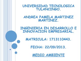 UNIVERSIDAD TECNOLOGICA
TULANCINGO.
ANDREA PAMELA MARTINEZ
MARTINEZ.
INGENIERIA EN DESARROLLO E
INNOVACION EMPRESARIAL.
MATRICULA: 1713110443.
FECHA: 22/09/2013.
MEDIO AMBIENTE
 
