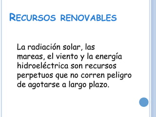 RECURSOS RENOVABLES
La radiación solar, las
mareas, el viento y la energía
hidroeléctrica son recursos
perpetuos que no corren peligro
de agotarse a largo plazo.
 