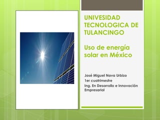 UNIVESIDAD
TECNOLOGICA DE
TULANCINGO

Uso de energía
solar en México


José Miguel Nava Urbizo
1er cuatrimestre
Ing. En Desarrollo e Innovación
Empresarial
 