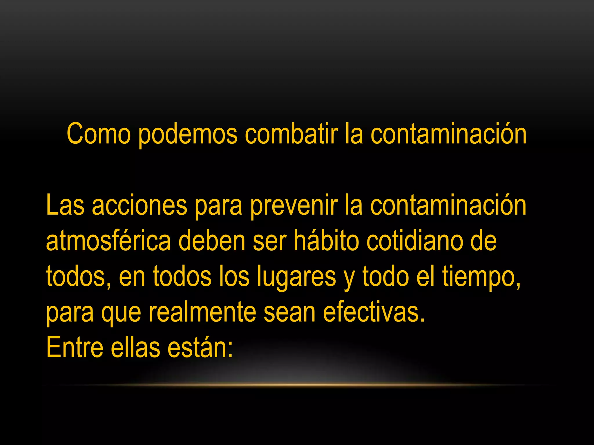 Como podemos combatir la contaminación
Las acciones para prevenir la contaminación
atmosférica deben ser hábito cotidiano de
todos, en todos los lugares y todo el tiempo,
para que realmente sean efectivas.
Entre ellas están:
 