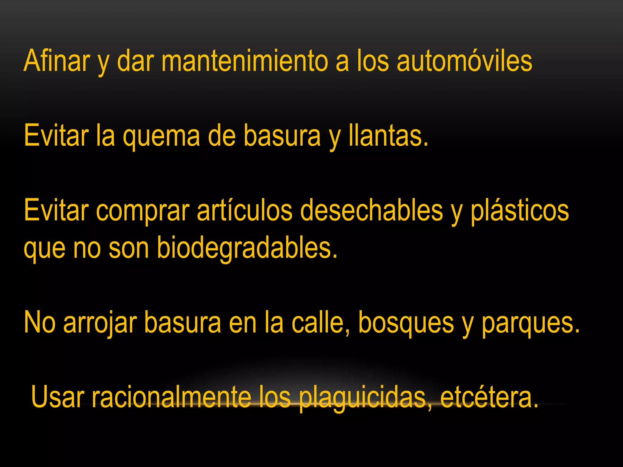Afinar y dar mantenimiento a los automóviles
Evitar la quema de basura y llantas.
Evitar comprar artículos desechables y plásticos
que no son biodegradables.
No arrojar basura en la calle, bosques y parques.
Usar racionalmente los plaguicidas, etcétera.
 