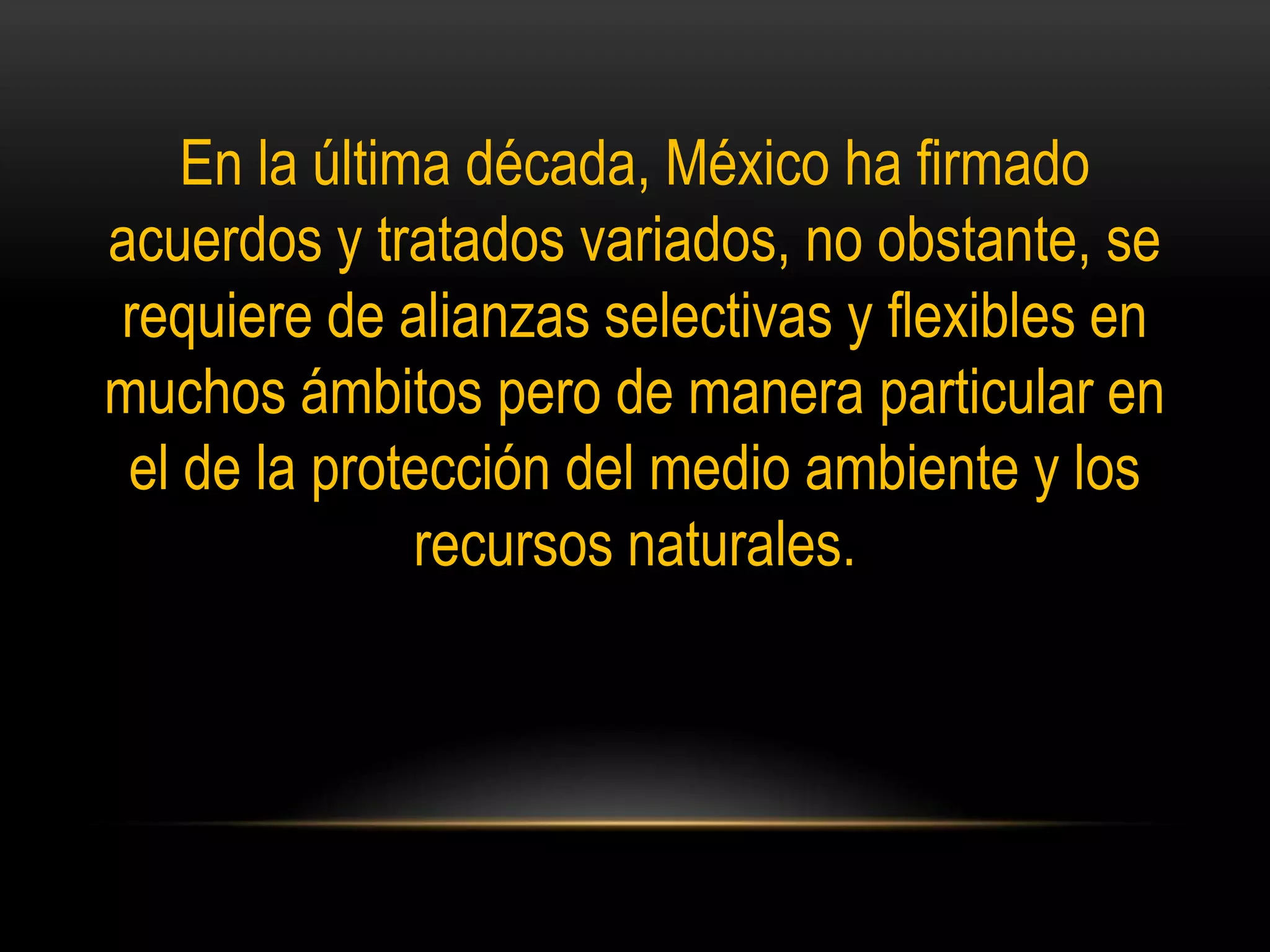 En la última década, México ha firmado
acuerdos y tratados variados, no obstante, se
requiere de alianzas selectivas y flexibles en
muchos ámbitos pero de manera particular en
el de la protección del medio ambiente y los
recursos naturales.
 