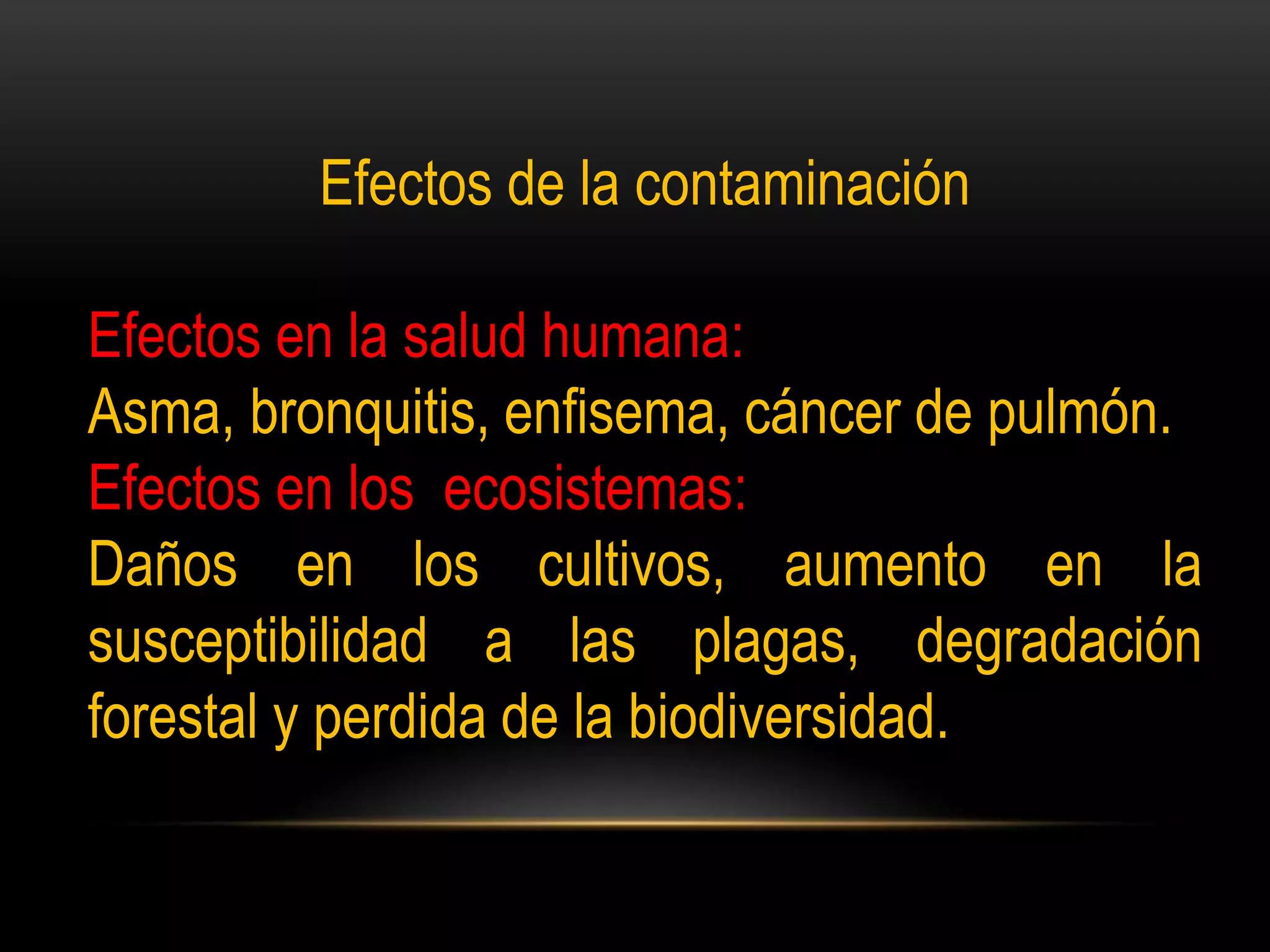 Efectos de la contaminación
Efectos en la salud humana:
Asma, bronquitis, enfisema, cáncer de pulmón.
Efectos en los ecosistemas:
Daños en los cultivos, aumento en la
susceptibilidad a las plagas, degradación
forestal y perdida de la biodiversidad.
 