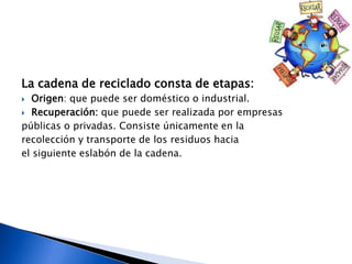 La cadena de reciclado consta de etapas:
 Origen: que puede ser doméstico o industrial.
 Recuperación: que puede ser realizada por empresas
públicas o privadas. Consiste únicamente en la
recolección y transporte de los residuos hacia
el siguiente eslabón de la cadena.
 