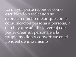 La mayor parte reconoce como
escribiendo o tecleando se
expresan mucho mejor que con la
comunicación persona a persona, a
ello hay que añadir la ventaja de
poder crear un personaje a la
propia medida y convertirse en el
yo ideal de uno mismo
 