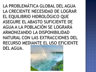 LA PROBLEMÁTICA GLOBAL DEL AGUA
LA CRECIENTE NECESIDAD DE LOGRAR
EL EQUILIBRIO HIDROLÓGICO QUE
ASEGURE EL ABASTO SUFICIENTE DE
AGUA A LA POBLACIÓN SE LOGRARÁ
ARMONIZANDO LA DISPONIBILIDAD
NATURAL CON LAS EXTRACCIONES DEL
RECURSO MEDIANTE EL USO EFICIENTE
DEL AGUA.
 