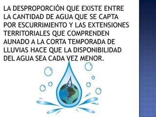 LA DESPROPORCIÓN QUE EXISTE ENTRE
LA CANTIDAD DE AGUA QUE SE CAPTA
POR ESCURRIMIENTO Y LAS EXTENSIONES
TERRITORIALES QUE COMPRENDEN
AUNADO A LA CORTA TEMPORADA DE
LLUVIAS HACE QUE LA DISPONIBILIDAD
DEL AGUA SEA CADA VEZ MENOR.
 