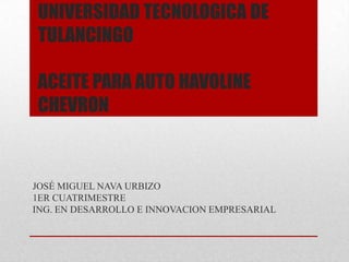 UNIVERSIDAD TECNOLOGICA DE
TULANCINGO

ACEITE PARA AUTO HAVOLINE
CHEVRON


JOSÉ MIGUEL NAVA URBIZO
1ER CUATRIMESTRE
ING. EN DESARROLLO E INNOVACION EMPRESARIAL
 