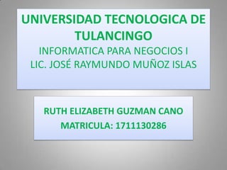 UNIVERSIDAD TECNOLOGICA DE
TULANCINGO
INFORMATICA PARA NEGOCIOS I
LIC. JOSÉ RAYMUNDO MUÑOZ ISLAS
RUTH ELIZABETH GUZMAN CANO
MATRICULA: 1711130286
 