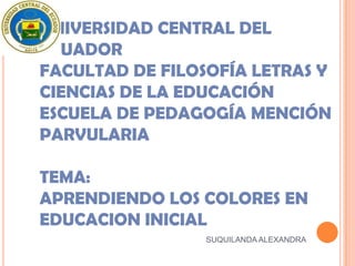 UNIVERSIDAD CENTRAL DEL
ECUADOR
FACULTAD DE FILOSOFÍA LETRAS Y
CIENCIAS DE LA EDUCACIÓN
ESCUELA DE PEDAGOGÍA MENCIÓN
PARVULARIA

TEMA:
APRENDIENDO LOS COLORES EN
EDUCACION INICIAL
                 SUQUILANDA ALEXANDRA
 