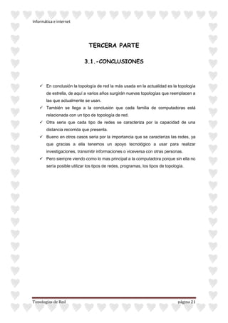 Informática e internet
Topologías de Red página 21
TERCERA PARTE
3.1.-CONCLUSIONES
 En conclusión la topología de red la más usada en la actualidad es la topología
de estrella, de aquí a varios años surgirán nuevas topologías que reemplacen a
las que actualmente se usan.
 También se llega a la conclusión que cada familia de computadoras está
relacionada con un tipo de topología de red.
 Otra seria que cada tipo de redes se caracteriza por la capacidad de una
distancia recorrida que presenta.
 Bueno en otros casos seria por la importancia que se caracteriza las redes, ya
que gracias a ella tenemos un apoyo tecnológico a usar para realizar
investigaciones, transmitir informaciones o viceversa con otras personas.
 Pero siempre viendo como lo mas principal a la computadora porque sin ella no
sería posible utilizar los tipos de redes, programas, los tipos de topología.
 