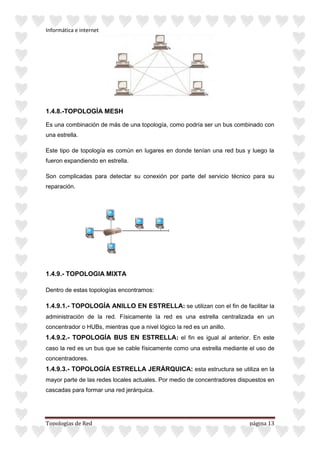 Informática e internet
Topologías de Red página 13
1.4.8.-TOPOLOGÍA MESH
Es una combinación de más de una topología, como podría ser un bus combinado con
una estrella.
Este tipo de topología es común en lugares en donde tenían una red bus y luego la
fueron expandiendo en estrella.
Son complicadas para detectar su conexión por parte del servicio técnico para su
reparación.
1.4.9.- TOPOLOGIA MIXTA
Dentro de estas topologías encontramos:
1.4.9.1.- TOPOLOGÍA ANILLO EN ESTRELLA: se utilizan con el fin de facilitar la
administración de la red. Físicamente la red es una estrella centralizada en un
concentrador o HUBs, mientras que a nivel lógico la red es un anillo.
1.4.9.2.- TOPOLOGÍA BUS EN ESTRELLA: el fin es igual al anterior. En este
caso la red es un bus que se cable físicamente como una estrella mediante el uso de
concentradores.
1.4.9.3.- TOPOLOGÍA ESTRELLA JERÁRQUICA: esta estructura se utiliza en la
mayor parte de las redes locales actuales. Por medio de concentradores dispuestos en
cascadas para formar una red jerárquica.
 