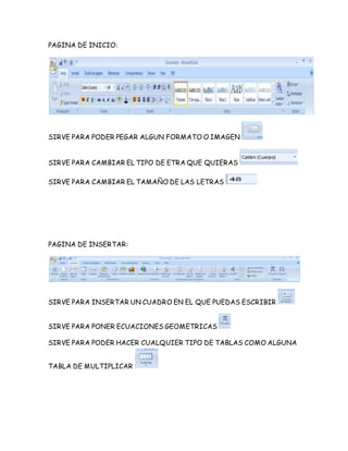 PAGINA DE INICIO: 
SIRVE PARA PODER PEGAR ALGUN FORMATO O IMAGEN 
SIRVE PARA CAMBIAR EL TIPO DE ETRA QUE QUIERAS 
SIRVE PARA CAMBIAR EL TAMAÑO DE LAS LETRAS 
PAGINA DE INSERTAR: 
SIRVE PARA INSERTAR UN CUADRO EN EL QUE PUEDAS ESCRIBIR 
SIRVE PARA PONER ECUACIONES GEOMETRICAS 
SIRVE PARA PODER HACER CUALQUIER TIPO DE TABLAS COMO ALGUNA 
TABLA DE MULTIPLICAR 
 