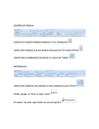 DISEÑO DE PÁGINA: 
CON ESTO PUEDES PONERLE MARCO A TUS TRABAJOS 
SIRVE PARA PONERLE ALGUNA MARCA PARA QUE NO TE PUDAN COPIAR 
SIRVE PARA CAMBIAR EL COLOR DE LA HOJA DE TAREA 
REFERENCIA: 
SIRVE PARA AGREGAR UNA IMAGEN O PARA AGREGAR ALGUN TEXTO 
Puedes agregar un texto en algún cuadro 
En numera las cosas importantes de una bibliografía 
 