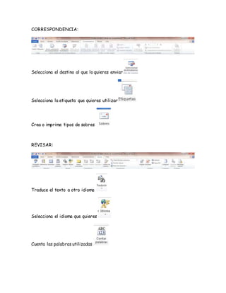 CORRESPONDENCIA: 
Selecciona el destino al que lo quieres enviar 
Selecciona la etiqueta que quieres utilizar 
Crea o imprime tipos de sobres 
REVISAR: 
Traduce el texto a otro idioma 
Selecciona el idioma que quieres 
Cuenta las palabras utilizadas 
 
