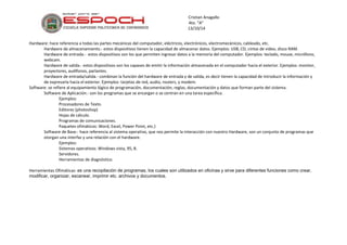 Cristian Anagallo 
4to. “A” 
13/10/14 
Hardware: hace referencia a todas las partes mecánicas del computador, eléctricos, electrónicos, electromecánicos, cableado, etc. 
Hardware de almacenamiento.- estos dispositivos tienen la capacidad de almacenar datos. Ejemplos: USB, CD, cintas de video, disco RAM. 
Hardware de entrada.- estos dispositivos son los que permiten ingresar datos a la memoria del computador. Ejemplos: teclado, mouse, micrófono, webcam. 
Hardware de salida.- estos dispositivos son los capases de emitir la información almacenada en el computador hacia el exterior. Ejemplos: monitor, proyectores, audífonos, parlantes. 
Hardware de entrada/salida.- combinan la función del hardware de entrada y de salida, es decir tienen la capacidad de introducir la información y de expresarla hacia el exterior. Ejemplos: tarjetas de red, audio, routers, y modem. 
Software: se refiere al equipamiento lógico de programación, documentación, reglas, documentación y datos que forman parte del sistema. 
Software de Aplicación.- son los programas que se encargan o se centran en una tarea específica. 
Ejemplos: 
Procesadores de Texto. 
Editores (photoshop) 
Hojas de cálculo. 
Programas de comunicaciones. 
Paquetes ofimáticos: Word, Excel, Power Point, etc.) 
Software de Base.- hace referencia al sistema operativo, que nos permite la interacción con nuestro Hardware, son un conjunto de programas que otorgan una interfaz y una relación con el hardware. 
Ejemplos: 
Sistemas operativos: Windows vista, 95, 8. 
Servidores. 
Herramientas de diagnóstico. 
Herramientas Ofimáticas: es una recopilación de programas, los cuales son utilizados en oficinas y sirve para diferentes funciones como crear, modificar, organizar, escanear, imprimir etc. archivos y documentos. 
 