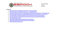 Cristian Anagallo 
4to. “A” 
13/10/14 
Webgrafía: 
 http://es.slideshare.net/elilopez17/clasificacin-y-tipos-de-software 
 http://www.cad.com.mx/generaciones_de_las_computadoras.htm 
 http://www.informatica-hoy.com.ar/hardware-pc-desktop/Generaciones-de-la-computadora.php 
 http://camilalopez74.blogspot.com/2012/04/generaciones-del-computador-1-2-3-4-5-6.html 
 http://equipo02-computacion.wikispaces.com/6.+Generaciones+de+La+Computadora 
 http://es.slideshare.net/grupoborozco/las-6-generaciones-de-computadoras?related=1 
 http://jorgeofi.galeon.com/ 
 http://www.tiposde.org/informatica/12-tipos-de-software/ 
 http://www.tiposde.org/informatica/145-tipos-de-hardware/ 
 http://tupcmaestra.galeon.com/ 
