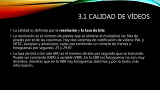 3.1 CALIDAD DE VÍDEOS
• La calidad es definida por la resolución y la tasa de bits.
• La resolución es el número de píxeles que se obtiene al multiplicar las filas de
píxeles por el de las columnas. Hay dos sistemas de codificación de vídeos: PAL y
NTSC, europeo y americano, cada uno emitiendo un número de frames o
fotogramas por segundo, 25 y 29,97.
• La tasa de bits o bit rate (BR) es el número de bits por segundo que se transmite.
Puede ser constante (CBR) o variable (VBR). En la CBR los fotogramas no son muy
distintos, mientras que en la VBR hay fotogramas distintos y por lo tanto, más
información.
 