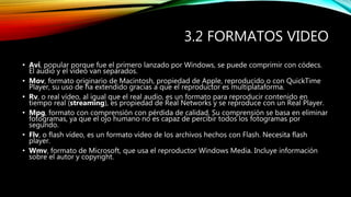 3.2 FORMATOS VIDEO
• Avi, popular porque fue el primero lanzado por Windows, se puede comprimir con códecs.
El audio y el vídeo van separados.
• Mov, formato originario de Macintosh, propiedad de Apple, reproducido o con QuickTime
Player, su uso de ha extendido gracias a que el reproductor es multiplataforma.
• Rv, o real vídeo, al igual que el real audio, es un formato para reproducir contenido en
tiempo real (streaming), es propiedad de Real Networks y se reproduce con un Real Player.
• Mpg, formato con comprensión con pérdida de calidad. Su comprensión se basa en eliminar
fotogramas, ya que el ojo humano no es capaz de percibir todos los fotogramas por
segundo.
• Flv, o flash vídeo, es un formato vídeo de los archivos hechos con Flash. Necesita flash
player.
• Wmv, formato de Microsoft, que usa el reproductor Windows Media. Incluye información
sobre el autor y copyright.
 
