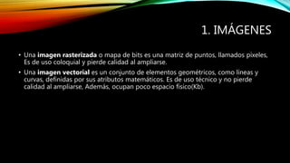 1. IMÁGENES
• Una imagen rasterizada o mapa de bits es una matriz de puntos, llamados píxeles,
Es de uso coloquial y pierde calidad al ampliarse.
• Una imagen vectorial es un conjunto de elementos geométricos, como líneas y
curvas, definidas por sus atributos matemáticos. Es de uso técnico y no pierde
calidad al ampliarse, Además, ocupan poco espacio físico(Kb).
 
