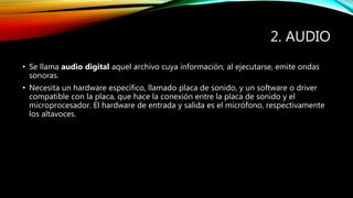 2. AUDIO
• Se llama audio digital aquel archivo cuya información, al ejecutarse, emite ondas
sonoras.
• Necesita un hardware específico, llamado placa de sonido, y un software o driver
compatible con la placa, que hace la conexión entre la placa de sonido y el
microprocesador. El hardware de entrada y salida es el micrófono, respectivamente
los altavoces.
 